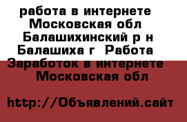 работа в интернете - Московская обл., Балашихинский р-н, Балашиха г. Работа » Заработок в интернете   . Московская обл.